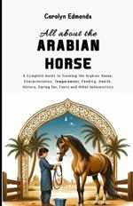 All About the Arabian Horse: A Complete Guide to Training the Arabian Horse, Characteristics, Temperament, Feeding, Health, History, Caring for, Facts and Other Informations