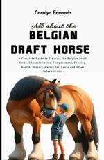 All About the Belgian Draft Horse: A Complete Guide to Training the Belgian Draft Horse, Characteristics, Temperament, Feeding, Health, History, Caring for, Facts and Other Informations