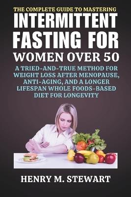 The Complete Guide to Mastering Intermittent Fasting for Women Over 50: A Tried-and-True Method for Weight Loss After Menopause, Anti-Aging, and a Longer Lifespan Whole Foods-Based Diet for Longevit - Henry M Stewart - cover