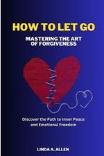 How to Let Go: Mastering the Art of Forgiveness: Discover the Path to Inner Peace and Emotional Freedom