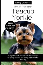 How To Train your Teacup Yorkies: An Expert Guide to Smart Socialization Strategies for Caring, Grooming, and Raising an Obedient Toy Breed Dog