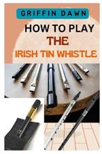 How to Play the Irish Tin Whistle: The Complete Guide with 20 Traditional Songs to Playing the Irish Tin Whistle