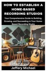 How to Establish a Home-Based Recording Studios: Your Comprehensive Guide to Building, Growing, and Succeeding in Your Home-Based Recording Studio
