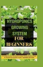 Hydroponics Growing System for Beginners: A Comprehensive Handbook to Indoor Gardening Made Easy to maximize the growth of fruits, vegetables and herbs