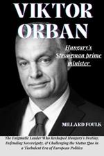 Viktor Orban: HUNGARY'S STRONGMAN PRIME MINISTER: The Enigmatic Leader Who Reshaped Hungary's Destiny, Defending Sovereignty, & Challenging the Status Quo in a Turbulent Era of European Politics