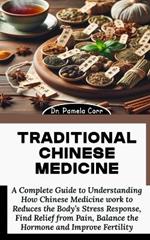 Traditional Chinese Medicine: A Complete Guide to Understanding How Chinese Medicine work to Reduces the Body's Stress Response, Find Relief from Pain, Balance the Hormone and Improve Fertility