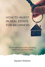 How to Invest in Real Estate for beginners: A Comprehensive Guide to Building Wealth through Real Estate