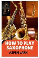How to Play the Saxophone: A Comprehensive Guide to Playing and Performing Saxophone for Beginners