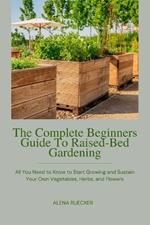 The Complete Beginners Guide To Raised-Bed Gardening: All You Need to Know to Start Growing and Sustain Your Own Vegetables, Herbs, and Flowers