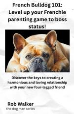 French Bulldog 101: Level Your Frenchie Parenting Game to Boss Status!: Discover the keys to creating a harmonious and loving relationship with your new four-legged friend