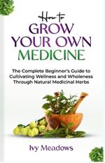 How To Grow Your Own Medicine: The Complete Beginner's Guide to Cultivating Wellness and Wholeness Through Natural Medicinal Herbs