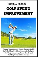 Golf Swing Improvement: Elevate Your Game, A Comprehensive Guide To Unlocking Precision, Proven Techniques For Target Accuracy, Power Boost, And Building Yourself For Success