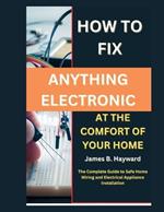How To Fix Anything Electronic At The Comfort Of Your Home: The Complete Guide to Safe Home Wiring and Electrical Appliance Installation
