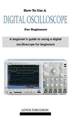 How to Use a Digital Oscilloscope for Beginners: A definitive beginner's oscilloscope technique and manual guidebook on everything you need to know about how using a digital oscilloscope