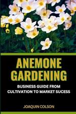 Anemone Gardening: BUSINESS GUIDE FROM CULTIVATION TO MARKET SUCCESS: Cultivating, Unveiling And Mastering The Anemone Kingdom For Harvesting Success