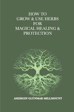How To Grow & Use Herbs For Magical Healing & Protection: A Beginner's Guide to Herbal Magic and Healing
