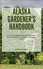 Alaska Gardener's Handbook: The Ultimate Gardening Secrets And Climate-Confronting Wisdom For Alaska Unforgiving Terrain