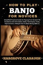 How to Play Banjo for Novices: Simplified Practical Guide On Playing From Scratch Till Excellence (All Information, Skills, Techniques, Tricks, Improvement, Lifestyle How To Make Money With It)