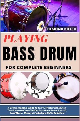 Playing Bass Drum for Complete Beginners: A Comprehensive Guide To Learn, Master The Basics, Teach Yourself How To Play Bass Drum From Scratch, Read Music, Theory & Technique, Skills And More - Demond Kutch - cover