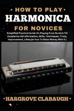 How to Play Harmonica for Novices: Simplified Practical Guide On Playing From Scratch Till Excellence (All Information, Skills, Techniques, Tricks, Improvement, Lifestyle How To Make Money With It)