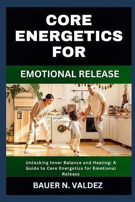 Core Energetics for Emotional Release: Unlocking Inner Balance and Healing: A Guide to Core Energetics for Emotional Release - Bauer N Valdez - cover