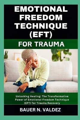 Emotional Freedom Technique (Eft) for Trauma: Unlocking Healing: The Transformative Power of Emotional Freedom Technique (EFT) for Trauma Recovery - Bauer N Valdez - cover