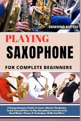 Playing Saxophone for Complete Beginners: A Comprehensive Guide To Learn, Master The Basics, Teach Yourself How To Play Saxophone From Scratch, Read Music, Theory & Technique, Skills And More - Demond Kutch - cover