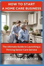 How to Start a Home Care Business: The Ultimate Guide to Launching a Thriving Senior Care Service