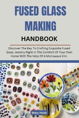 Fused Glass Making Handbook: Discover The Key To Crafting Exquisite Fused Glass Jewelry Right In The Comfort Of Your Own Home With The Help Of A Microwave Kiln. - Mary Hook - cover