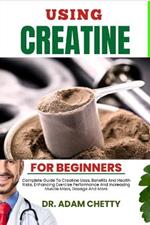 Using Creatine for Beginners: Complete Guide To Creatine Uses, Benefits And Health Risks, Enhancing Exercise Performance And Increasing Muscle Mass, Dosage And More
