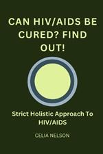 Can HIV/AIDS Be Cured? Find Out!: Strict Holistic Approach To HIV/AIDS