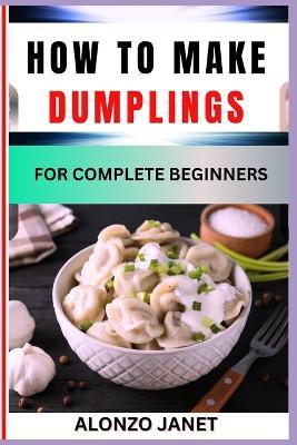 How to Make Dumplings for Complete Beginners: Procedural Guide On dumplings making, Essential Tools, recipes, Techniques, Benefits And Everything Needed To Know. - Alonzo Janet - cover