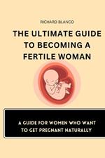 The Ultimate Guide to Becoming a Fertile Woman: A Guide For Women Who Want To Get Pregnant Naturally