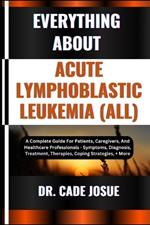 Everything about Acute Lymphoblastic Leukemia (All): A Complete Guide For Patients, Caregivers, And Healthcare Professionals - Symptoms, Diagnosis, Treatment, Therapies, Coping Strategies, + More