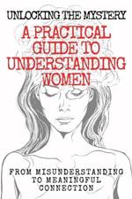 Unlocking the Mystery: A Practical Guide to Understanding Women: From Misunderstanding to Meaningful Connection