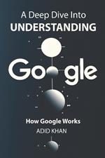 A Deep Dive into Understanding How Google Works: Beneath the Surface of Google