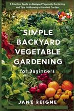 Simple Backyard Vegetable Gardening for Beginners: A Practical Guide on Backyard Vegetable Gardening and Tips for Growing a Standard Garden