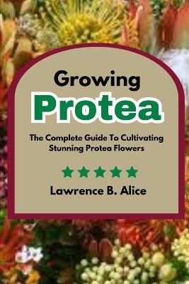 Growing Protea: The Complete Guide To Cultivating Stunning Protea Flowers - Lawrence B Alice - cover