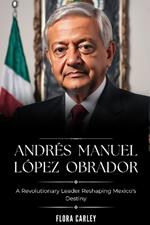 Andr?s Manuel L?pez Obrador: AMLO - A Revolutionary Leader Reshaping Mexico's Destiny