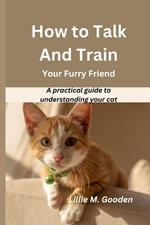 How to Talk And Train Your Furry Friend: A practical guide to understanding your cat