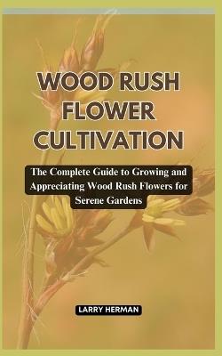 Wood Rush Flower Cultivation: The Complete Guide to Growing and Appreciating Wood Rush Flowers for Serene Gardens - Larry Herman - cover