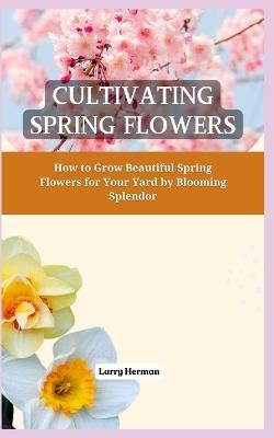Cultivating Spring Flowers: How to Grow Beautiful Spring Flowers for Your Yard by Blooming Splendor - Larry Herman - cover