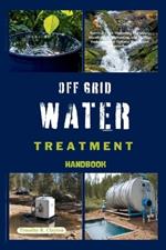 Off Grid Water Treatment Handbook: Survival H2O: Mastering Filtration, Disinfection, Harvesting, and Storage Techniques for Optimal Health and Preparedness