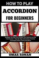 How to Play Accordion for Beginners: Navigate The Keys And Unleash Your Musical Journey From Scratch - Step-By-Step Instructions, Practice Techniques, Music Theory And More
