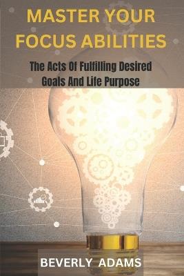Master Your Focus Abilities: The Arts of Fulfilling Desired Goals And Life Purpose. - Beverly Adams - cover