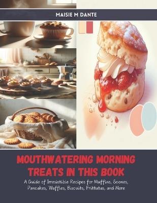 Mouthwatering Morning Treats in this Book: A Guide of Irresistible Recipes for Muffins, Scones, Pancakes, Waffles, Biscuits, Frittatas, and More - Maisie M Dante - cover