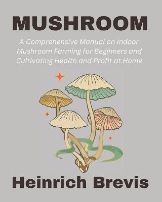 Mushroom: A Comprehensive Manual on Indoor Mushroom Farming for Beginners and Cultivating Health and Profit at Home - Heinrich Brevis - cover
