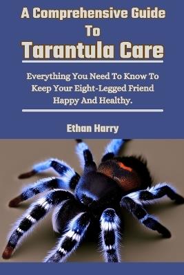 A Comprehensive Guide To Tarantula Care: Everything You Need To Know To Keep Your Eight-Legged Friend Happy And Healthy. - Ethan Harry - cover