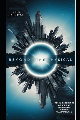 Beyond the Physical: Harnessing Scientific and Spiritual Insights for Personal Transformation - John Johnston - cover