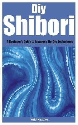 Diy Shibori: A Beginner's Guide to Japanese Tie-Dye Techniques - Yuki Kazuko - cover